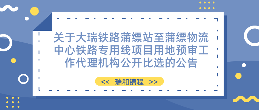 关于大瑞铁路蒲缥站至蒲缥物流中心铁路专用线项目用地预审工作代理机构公开 比选的公告